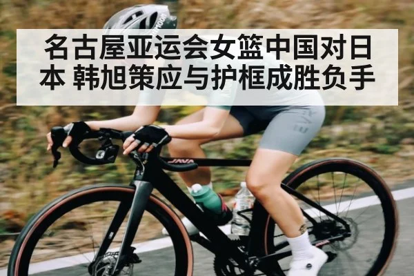 名古屋亚运会女篮中国对日本 韩旭策应与护框成胜负手