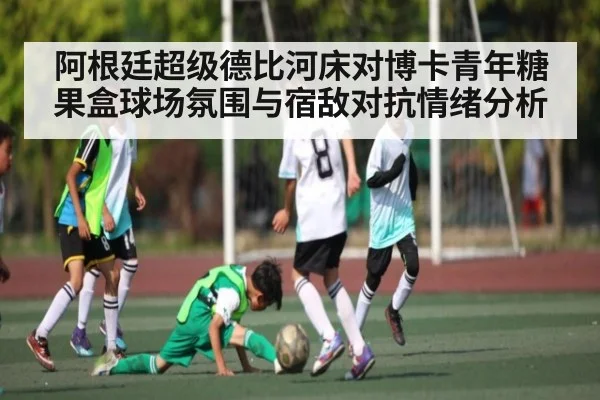 阿根廷超级德比河床对博卡青年糖果盒球场氛围与宿敌对抗情绪分析